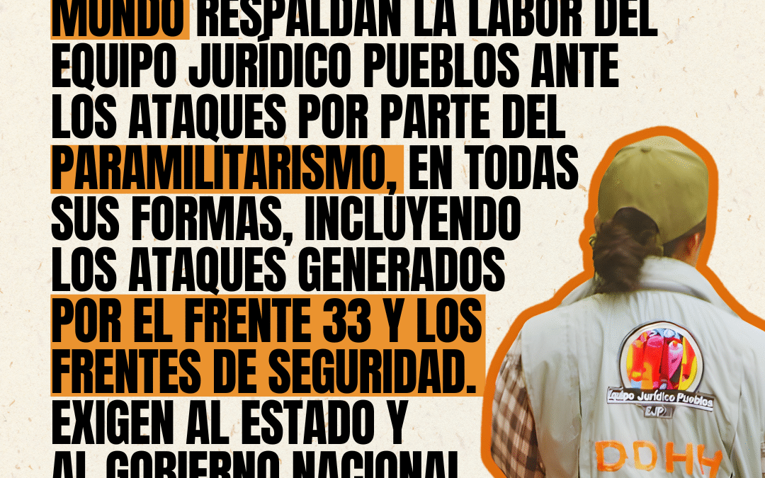 Cerca de 100 organizaciones de derechos humanos, sociales, académicos e intelectuales del mundo respaldan la labor del Equipo Jurídico Pueblos ante los ataques por parte del paramilitarismo, en todas sus formas, incluyendo los ataques generados por el Frente 33 y los Frentes de Seguridad. Exigen al Estado y al gobierno nacional garantías e investigaciones